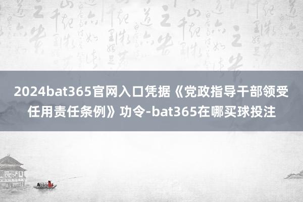 2024bat365官网入口凭据《党政指导干部领受任用责任条例》功令-bat365在哪买球投注