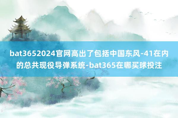 bat3652024官网高出了包括中国东风-41在内的总共现役导弹系统-bat365在哪买球投注