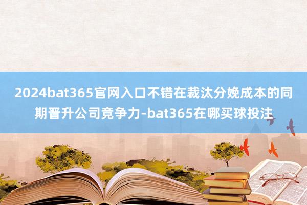 2024bat365官网入口不错在裁汰分娩成本的同期晋升公司竞争力-bat365在哪买球投注