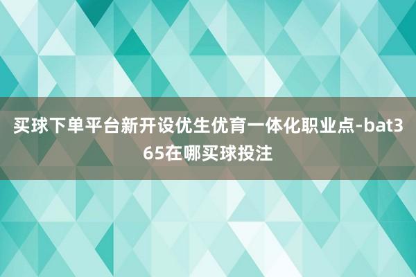 买球下单平台新开设优生优育一体化职业点-bat365在哪买球投注