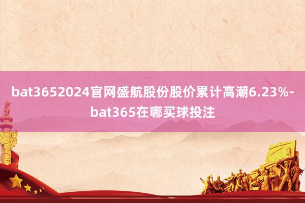 bat3652024官网盛航股份股价累计高潮6.23%-bat365在哪买球投注