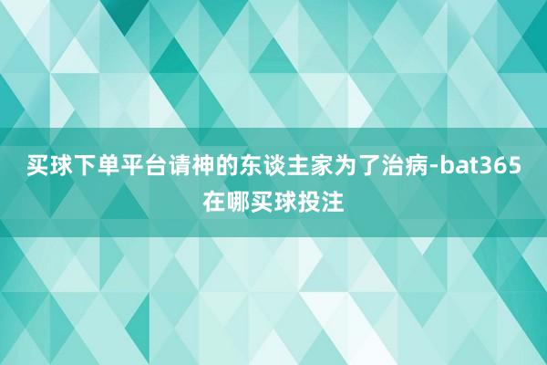 买球下单平台请神的东谈主家为了治病-bat365在哪买球投注