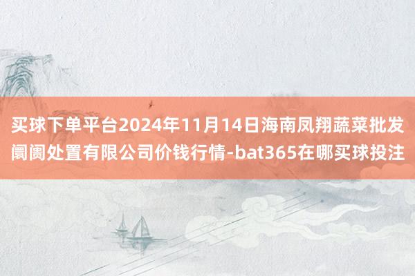 买球下单平台2024年11月14日海南凤翔蔬菜批发阛阓处置有限公司价钱行情-bat365在哪买球投注