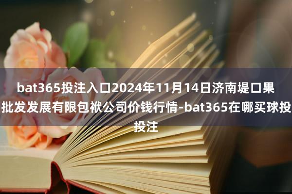 bat365投注入口2024年11月14日济南堤口果品批发发展有限包袱公司价钱行情-bat365在哪买球投注