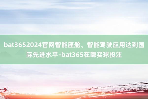 bat3652024官网智能座舱、智能驾驶应用达到国际先进水平-bat365在哪买球投注