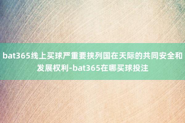 bat365线上买球严重要挟列国在天际的共同安全和发展权利-bat365在哪买球投注