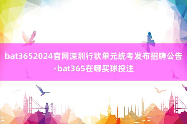 bat3652024官网深圳行状单元统考发布招聘公告-bat365在哪买球投注