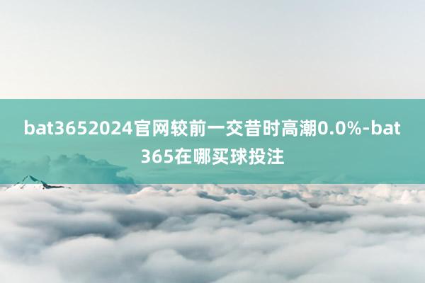 bat3652024官网较前一交昔时高潮0.0%-bat365在哪买球投注