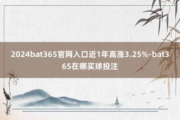 2024bat365官网入口近1年高涨3.25%-bat365在哪买球投注