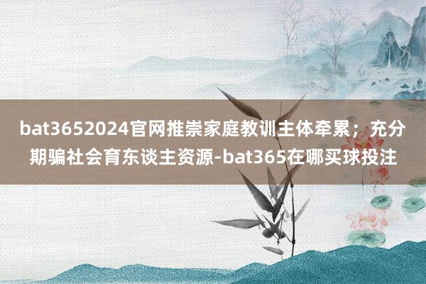 bat3652024官网推崇家庭教训主体牵累；充分期骗社会育东谈主资源-bat365在哪买球投注