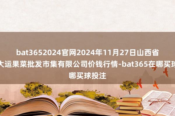 bat3652024官网2024年11月27日山西省朔州大运果菜批发市集有限公司价钱行情-bat365在哪买球投注