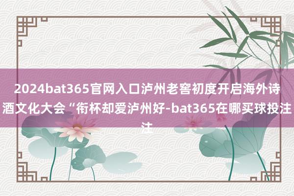 2024bat365官网入口泸州老窖初度开启海外诗酒文化大会“衔杯却爱泸州好-bat365在哪买球投注