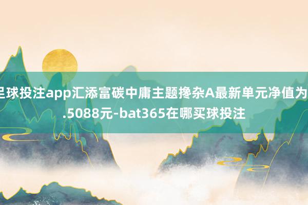 足球投注app汇添富碳中庸主题搀杂A最新单元净值为0.5088元-bat365在哪买球投注