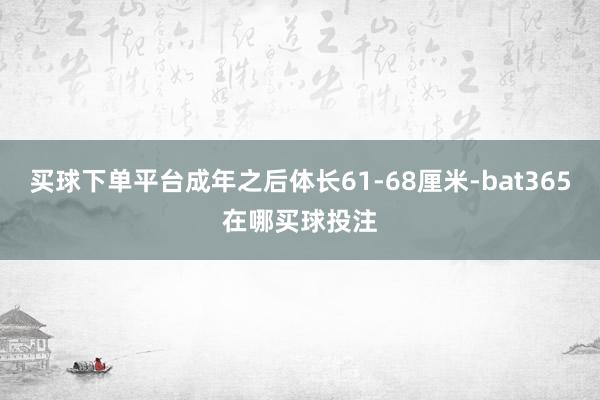 买球下单平台成年之后体长61-68厘米-bat365在哪买球投注