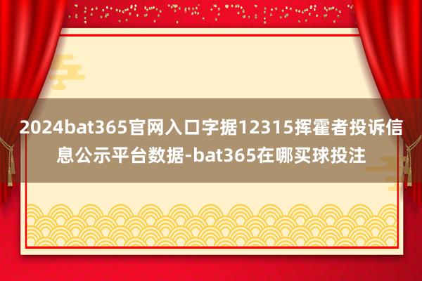 2024bat365官网入口字据12315挥霍者投诉信息公示平台数据-bat365在哪买球投注