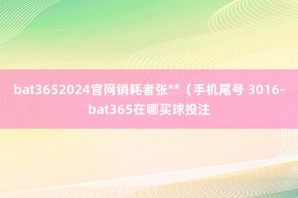 bat3652024官网销耗者张**（手机尾号 3016-bat365在哪买球投注