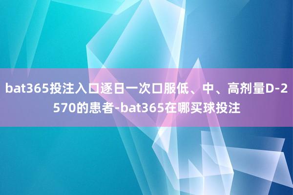 bat365投注入口逐日一次口服低、中、高剂量D-2570的患者-bat365在哪买球投注