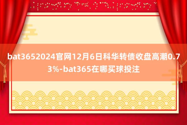 bat3652024官网12月6日科华转债收盘高潮0.73%-bat365在哪买球投注