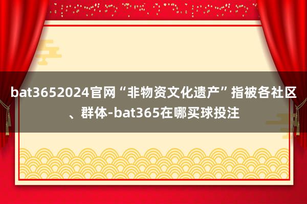 bat3652024官网“非物资文化遗产”指被各社区、群体-bat365在哪买球投注