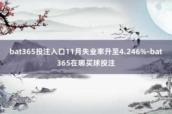 bat365投注入口11月失业率升至4.246%-bat365在哪买球投注