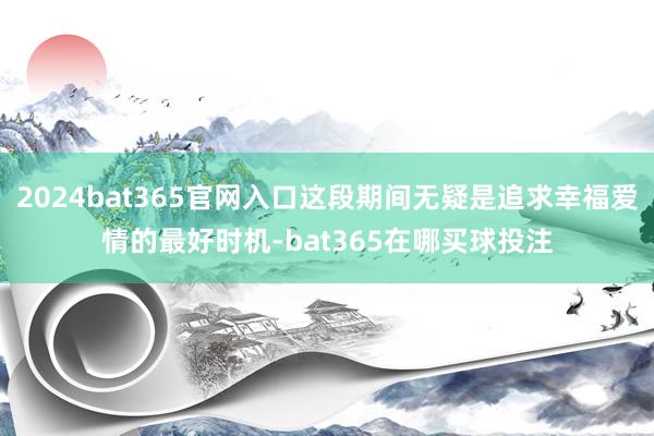 2024bat365官网入口这段期间无疑是追求幸福爱情的最好时机-bat365在哪买球投注