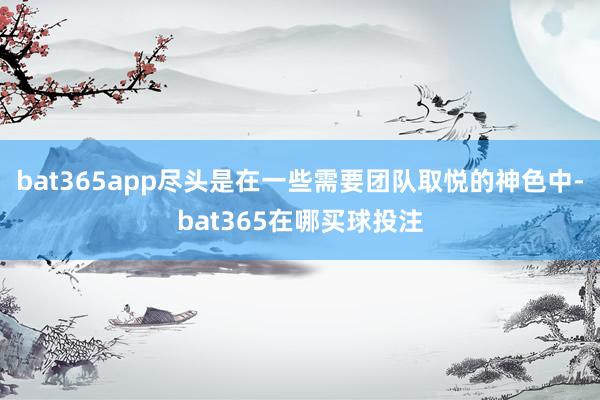 bat365app尽头是在一些需要团队取悦的神色中-bat365在哪买球投注