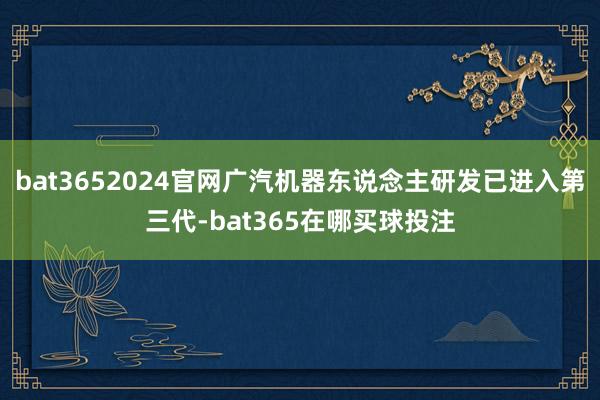 bat3652024官网广汽机器东说念主研发已进入第三代-bat365在哪买球投注