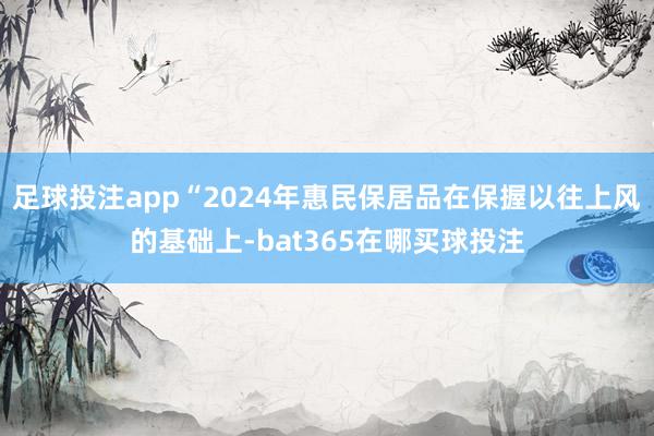 足球投注app“2024年惠民保居品在保握以往上风的基础上-bat365在哪买球投注