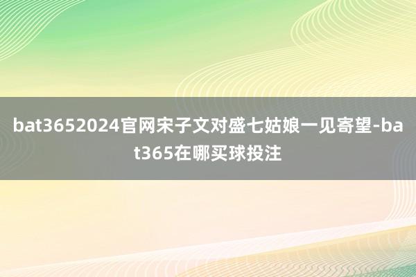 bat3652024官网宋子文对盛七姑娘一见寄望-bat365在哪买球投注