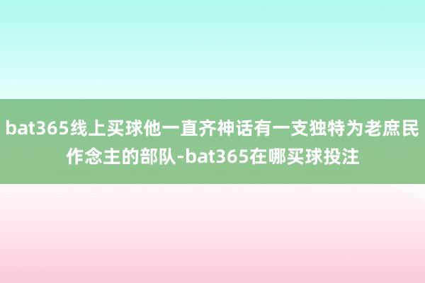 bat365线上买球他一直齐神话有一支独特为老庶民作念主的部队-bat365在哪买球投注