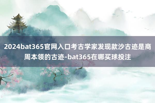 2024bat365官网入口考古学家发现款沙古迹是商周本领的古迹-bat365在哪买球投注