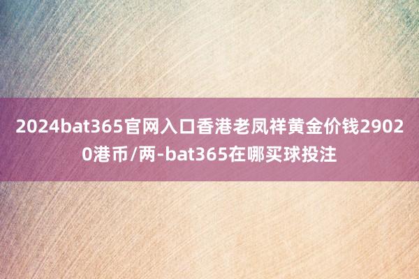 2024bat365官网入口香港老凤祥黄金价钱29020港币/两-bat365在哪买球投注