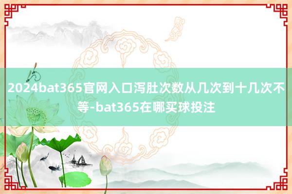 2024bat365官网入口泻肚次数从几次到十几次不等-bat365在哪买球投注