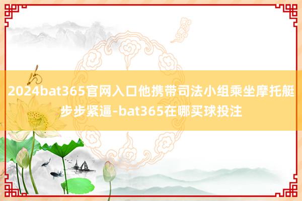 2024bat365官网入口他携带司法小组乘坐摩托艇步步紧逼-bat365在哪买球投注