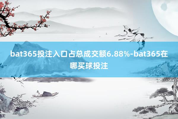 bat365投注入口占总成交额6.88%-bat365在哪买球投注