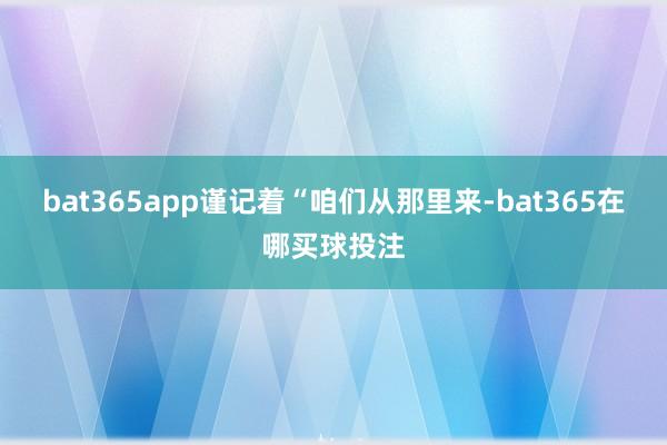 bat365app谨记着“咱们从那里来-bat365在哪买球投注