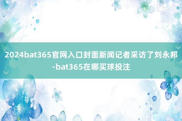 2024bat365官网入口封面新闻记者采访了刘永邦-bat365在哪买球投注