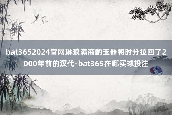 bat3652024官网琳琅满商酌玉器将时分拉回了2000年前的汉代-bat365在哪买球投注