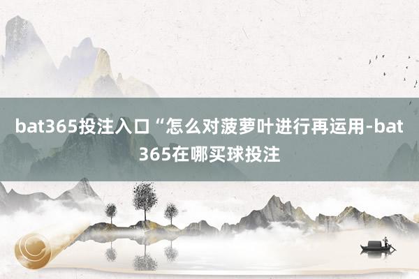 bat365投注入口“怎么对菠萝叶进行再运用-bat365在哪买球投注