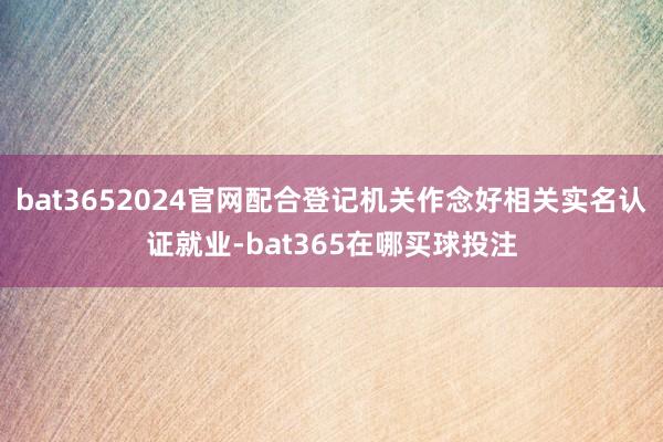 bat3652024官网配合登记机关作念好相关实名认证就业-bat365在哪买球投注