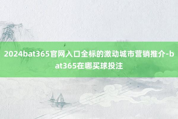 2024bat365官网入口全标的激动城市营销推介-bat365在哪买球投注