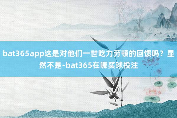 bat365app这是对他们一世吃力劳顿的回馈吗？显然不是-bat365在哪买球投注