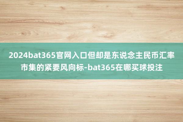 2024bat365官网入口但却是东说念主民币汇率市集的紧要风向标-bat365在哪买球投注