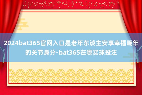 2024bat365官网入口是老年东谈主安享幸福晚年的关节身分-bat365在哪买球投注