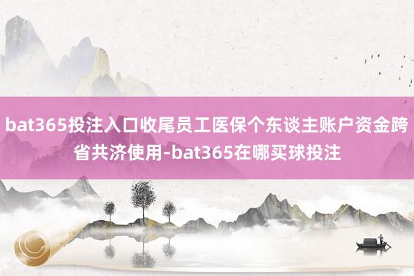 bat365投注入口收尾员工医保个东谈主账户资金跨省共济使用-bat365在哪买球投注