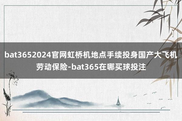 bat3652024官网虹桥机地点手续投身国产大飞机劳动保险-bat365在哪买球投注