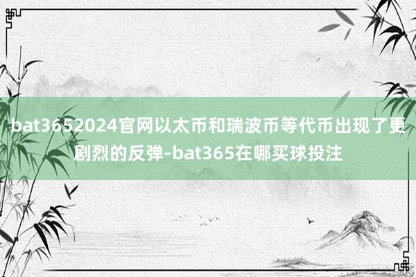 bat3652024官网以太币和瑞波币等代币出现了更剧烈的反弹-bat365在哪买球投注