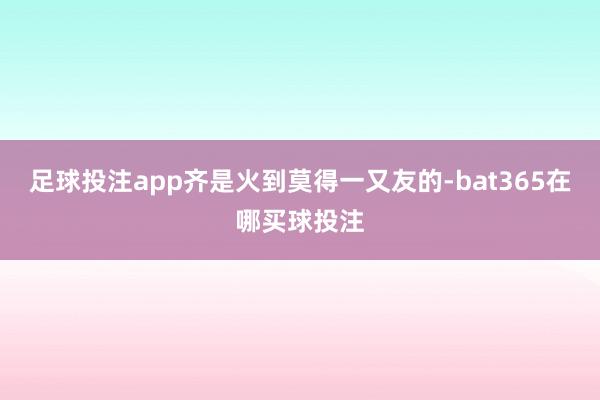 足球投注app齐是火到莫得一又友的-bat365在哪买球投注