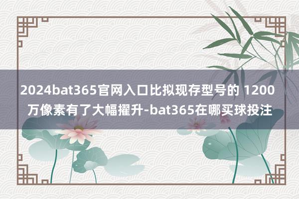 2024bat365官网入口比拟现存型号的 1200 万像素有了大幅擢升-bat365在哪买球投注