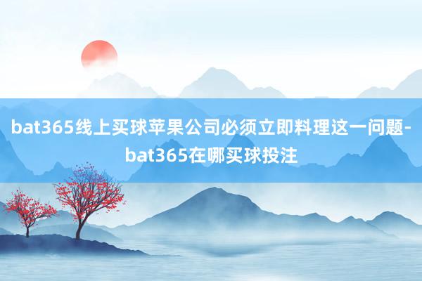 bat365线上买球苹果公司必须立即料理这一问题-bat365在哪买球投注